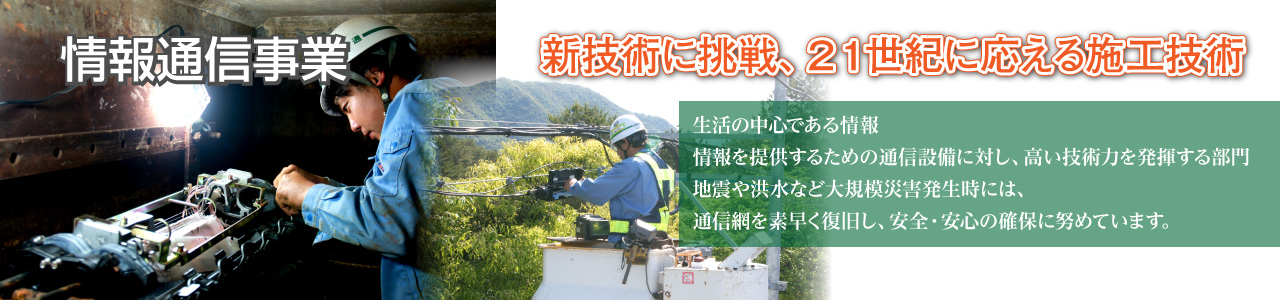 情報通信事業 新技術に挑戦、21世紀に応える施工技術 生活の中心である情報。情報を提供するための通信設備に対し、高い技術力を発揮する部門。地震や洪水など大規模災害発生時には、通信網を素早く復旧し、安全・安心の確保に努めています。